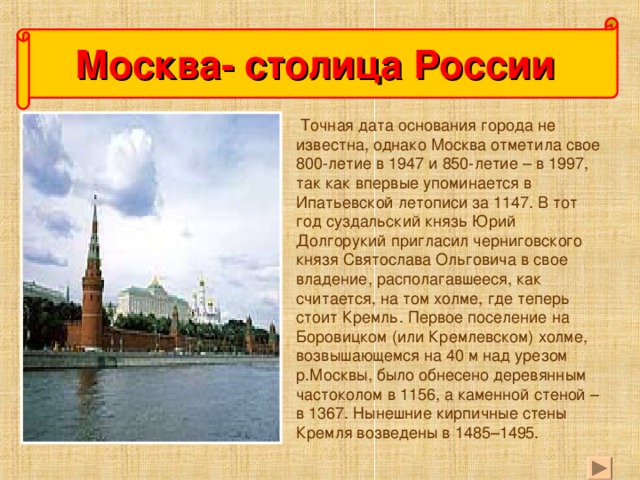 Москва- столица России  Точная дата основания города не известна, однако Москва отметила свое 800-летие в 1947 и 850-летие – в 1997, так как впервые упоминается в Ипатьевской летописи за 1147. В тот год суздальский князь Юрий Долгорукий пригласил черниговского князя Святослава Ольговича в свое владение, располагавшееся, как считается, на том холме, где теперь стоит Кремль. Первое поселение на Боровицком (или Кремлевском) холме, возвышающемся на 40 м над урезом р.Москвы, было обнесено деревянным частоколом в 1156, а каменной стеной – в 1367. Нынешние кирпичные стены Кремля возведены в 1485–1495.