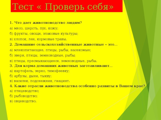 Тест « Проверь себя»   1. Что дает животноводство людям? а) мясо, шерсть, пух, кожу; б) фрукты, овощи, злаковые культуры; в) хлопок, лен, кормовые травы. 2. Домашние сельскохозяйственные животные – это… а) млекопитающие, птицы, рыбы, насекомые; б) звери, птицы, земноводные, рыбы; в) птицы, пресмыкающиеся, земноводные, рыбы. 3. Для корма домашних животных заготавливают… а) картофель, зерно, тимофеевку; б) арбузы, дыни, тыкву; в) василек, подснежник, гиацинт. 4. Какие отрасли животноводства особенно развиты в Вашем крае? а) птицеводство; б) рыбоводство; в) овцеводство.