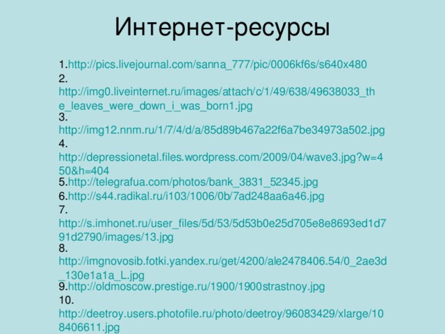 Интернет-ресурсы 1. http://pics.livejournal.com/sanna_777/pic/0006kf6s/s640x480 2. http://img0.liveinternet.ru/images/attach/c/1/49/638/49638033_the_leaves_were_down_i_was_born1.jpg 3. http://img12.nnm.ru/1/7/4/d/a/85d89b467a22f6a7be34973a502.jpg 4. http://depressionetal.files.wordpress.com/2009/04/wave3.jpg?w=450&h=404 5. http://telegrafua.com/photos/bank_3831_52345.jpg 6. http://s44.radikal.ru/i103/1006/0b/7ad248aa6a46.jpg 7. http://s.imhonet.ru/user_files/5d/53/5d53b0e25d705e8e8693ed1d791d2790/images/13.jpg 8. http://imgnovosib.fotki.yandex.ru/get/4200/ale2478406.54/0_2ae3d_130e1a1a_L.jpg 9. http://oldmoscow.prestige.ru/1900/1900strastnoy.jpg 10. http://deetroy.users.photofile.ru/photo/deetroy/96083429/xlarge/108406611.jpg