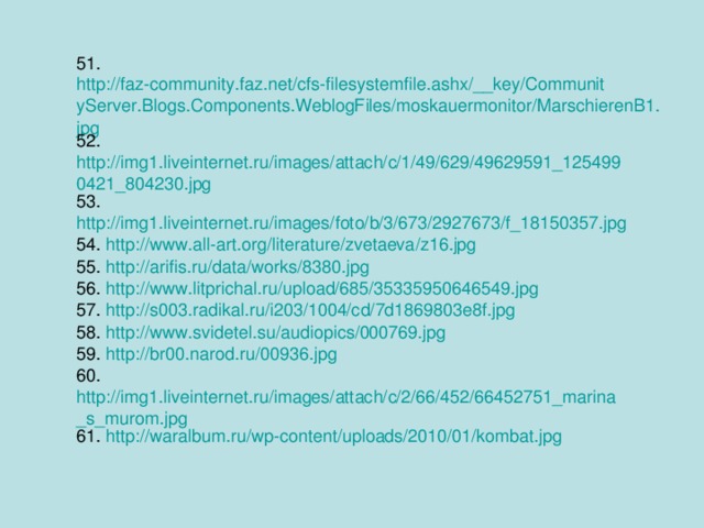 51. http://faz-community.faz.net/cfs-filesystemfile.ashx/__key/CommunityServer.Blogs.Components.WeblogFiles/moskauermonitor/MarschierenB1.jpg 52. http://img1.liveinternet.ru/images/attach/c/1/49/629/49629591_1254990421_804230.jpg 53. http://img1.liveinternet.ru/images/foto/b/3/673/2927673/f_18150357.jpg 54. http://www.all-art.org/literature/zvetaeva/z16.jpg 55. http://arifis.ru/data/works/8380.jpg 56. http://www.litprichal.ru/upload/685/35335950646549.jpg 57. http://s003.radikal.ru/i203/1004/cd/7d1869803e8f.jpg 58. http://www.svidetel.su/audiopics/000769.jpg 59. http://br00.narod.ru/00936.jpg 60. http://img1.liveinternet.ru/images/attach/c/2/66/452/66452751_marina_s_murom.jpg 61. http://waralbum.ru/wp-content/uploads/2010/01/kombat.jpg