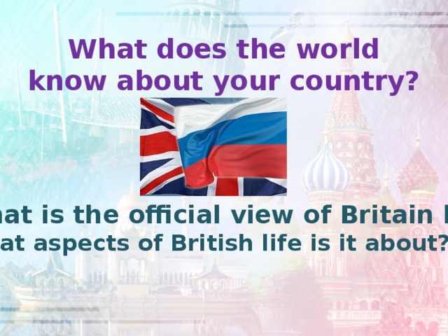 What does the world know about your country?   What is the official view of Britain like? What aspects of British life is it about?