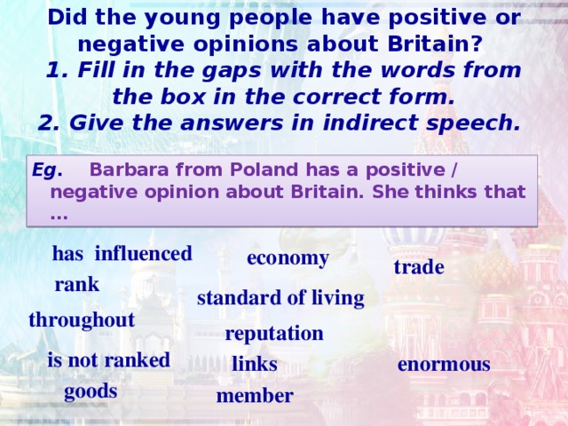 Did the young people have positive or negative opinions about Britain?  1. Fill in the gaps with the words from the box in the correct form.  2. Give the answers in indirect speech.   Eg. Barbara from Poland has a positive / negative opinion about Britain. She thinks that …  has influenced  economy  trade rank standard of living throughout  reputation  is not ranked links  enormous goods  member