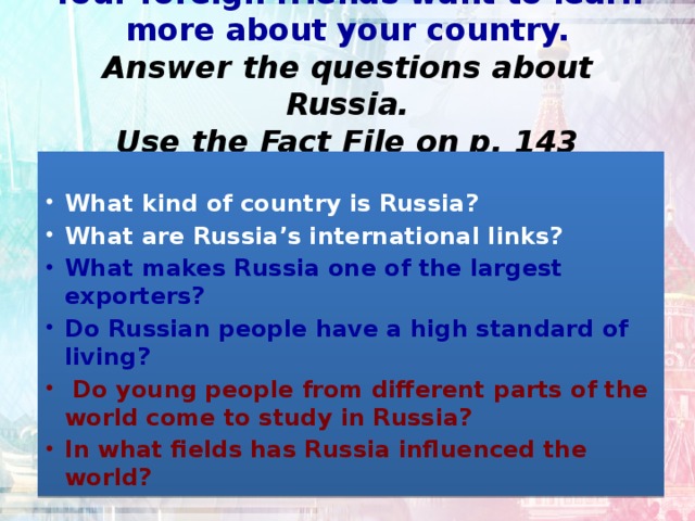 Your foreign friends want to learn more about your country.  Answer the questions about Russia.  Use the Fact File on p. 143