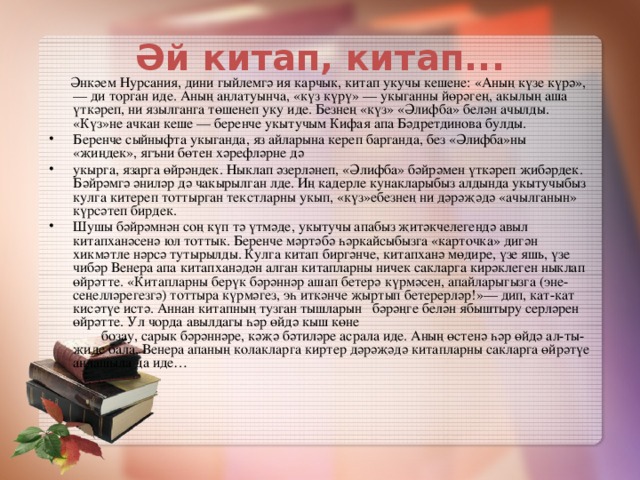 Әй китап, китап...    Әнкәем Нурсания, дини гыйлемгә ия карчык, китап укучы кешене: «Аның күзе күрә»,— ди торган иде. Аның аңлатуынча, «күз күрү» — укыганны йөрәгең, акылың аша үткәреп, ни язылганга төшенеп уку иде. Безнең «күз» «Әлифба» белән ачылды. «Күз»не ачкан кеше — беренче укытучым Кифая апа Бәдретдинова булды.