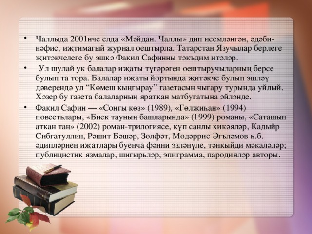 Чаллыда 2001нче елда «Мәйдан. Чаллы» дип исемләнгән, әдәби-нәфис, иҗтимагый журнал оештырла. Татарстан Язучылар берлеге җитәкчелеге бу эшкә Факил Сафинны тәкъдим итәләр.  Ул шулай ук балалар иҗаты түгәрәген оештыручыларның берсе булып та тора. Балалар иҗаты йортында җитәкче булып эшләү дәверендә ул “Көмеш кыңгырау” газетасын чыгару турында уйлый. Хәзер бу газета балаларның яраткан матбугатына әйләнде. Факил Сафин — «Соңгы көз» (1989), «Гөлҗиһан» (1994) повестьлары, «Биек тауның башларында» (1999) романы, «Саташып аткан таң» (2002) роман-трилогиясе, күп санлы хикәяләр, Кадыйр Сибгатуллин, Рәшит Бәшәр, Зөлфәт, Мөдәррис Әгъләмов һ.б. әдипләрнең иҗатлары буенча фәнни эзләнүле, тәнкыйди мәкаләләр; публицистик язмалар, шигырьләр, эпиграмма, пародияләр авторы .