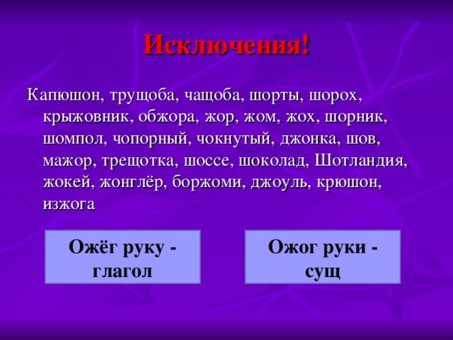 Исключения! Капюшон, трущоба, чащоба, шорты, шорох, крыжовник, обжора, жор, жом, жох, шорник, шомпол, чопорный, чокнутый, джонка, шов, мажор, трещотка, шоссе, шоколад, Шотландия, жокей, жонглёр, боржоми, джоуль, крюшон, изжога Ожёг руку - глагол Ожог руки - сущ