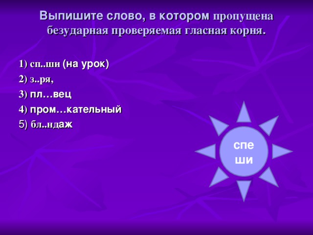 Выпишите слово, в котором пропущена безударная проверяемая гласная корня .   1) сп..ши (на урок) 2) з..ря, 3) пл…вец 4) пром…кательный 5) бл..нд аж спеши