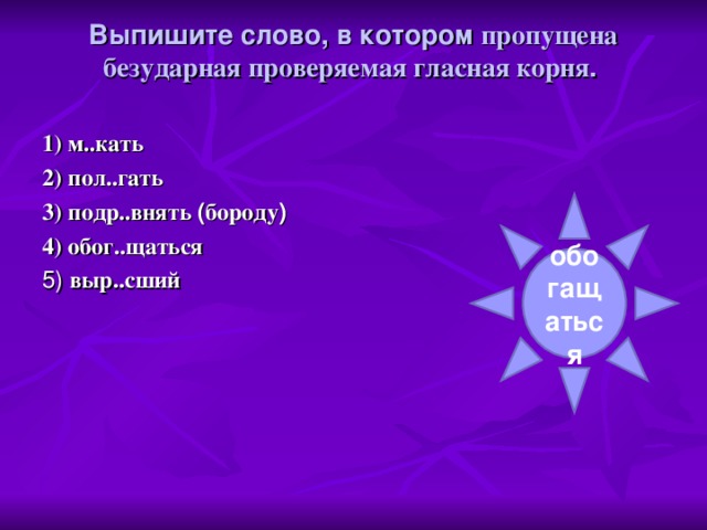 Выпишите слово, в котором пропущена безударная проверяемая гласная корня .    1) м..кать 2) пол..гать 3) подр..внять ( бороду ) 4) обог..щаться 5) выр..сший обогащаться