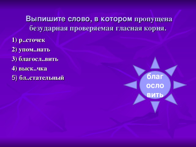 Выпишите слово, в котором пропущена безударная проверяемая гласная корня . 1) р..сточек 2) упом..нать 3) благосл..вить 4) выск..чка 5) бл..стательный благословить