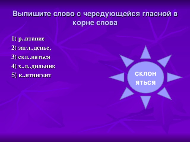 Выпишите слово с чередующейся гласной в корне слова   1) р..птание 2) загл..денье, 3) скл..няться 4) х..л..дильник 5) к..нтингент склоняться