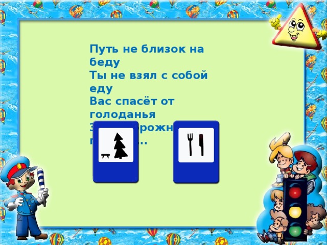 Путь не близок на беду Ты не взял с собой еду Вас спасёт от голоданья Знак дорожный пункт …..