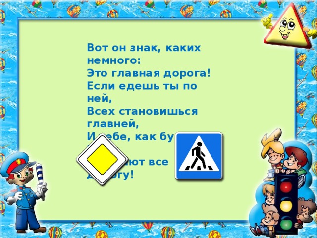 Вот он знак, каких немного: Это главная дорога! Если едешь ты по ней, Всех становишься главней, И тебе, как будто Богу, Уступают все дорогу!