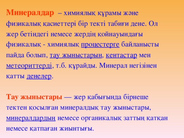 Минералдар   – химиялық құрамы және физикалық қасиеттері бір текті табиғи дене. Ол жер бетіндегі немесе жердің қойнауындағы физикалық - химиялық процестерге байланысты пайда болып, тау  жыныстарын , кентастар мен метеориттерді , т.б. құрайды. Минерал негізінен қатты денелер . Тау жыныстары  — жер қабығында бірнеше тектен қосылған минералдық тау жыныстары, минералдардың  немесе органикалық заттың қатқан немесе қатпаған жиынтығы.