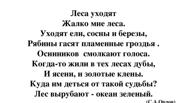 Леса уходят Жалко мне леса. Уходят ели, сосны и березы, Рябины гасят пламенные гроздья . Осинников смолкают голоса. Когда-то жили в тех лесах дубы, И ясени, и золотые клены. Куда им деться от такой судьбы? Лес вырубают - океан зеленый.  (С.А.Орлов)