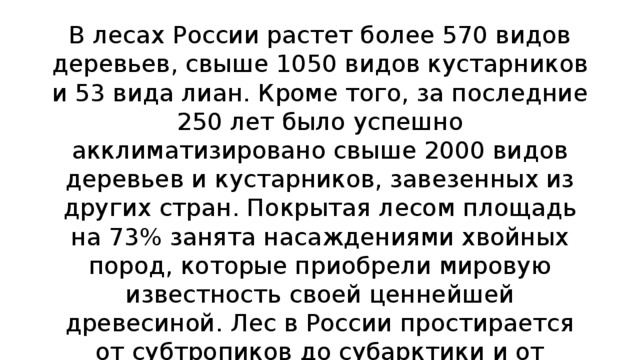 В лесах России растет более 570 видов деревьев, свыше 1050 видов кустарников и 53 вида лиан. Кроме того, за последние 250 лет было успешно акклиматизировано свыше 2000 видов деревьев и кустарников, завезенных из других стран. Покрытая лесом площадь на 73% занята насаждениями хвойных пород, которые приобрели мировую известность своей ценнейшей древесиной. Лес в России простирается от субтропиков до субарктики и от западных границ до берегов Охотского моря, занимая значительные части территории Европы и Азии.