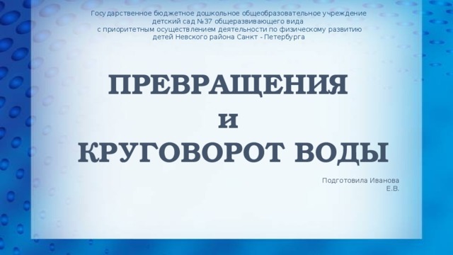 Государственное бюджетное дошкольное общеобразовательное учреждение детский сад №37 общеразвивающего вида  с приоритетным осуществлением деятельности по физическому развитию детей Невского района Санкт - Петербурга   ПРЕВРАЩЕНИЯ  и  КРУГОВОРОТ ВОДЫ Подготовила Иванова Е.В.