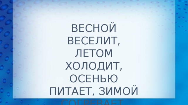 ВЕСНОЙ ВЕСЕЛИТ, ЛЕТОМ ХОЛОДИТ,  ОСЕНЬЮ ПИТАЕТ, ЗИМОЙ СОГРЕВАЕТ.