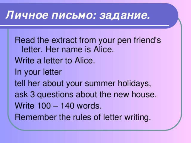 Личное письмо: задание. Read the extract from your pen friend’s letter. Her name is Alice. Write a letter to Alice. In your letter tell her about your summer holidays, ask 3 questions about the new house. Write 100 – 140 words. Remember the rules of letter writing.