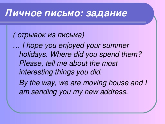 Личное письмо: задание ( отрывок из письма) … I hope you enjoyed your summer holidays. Where did you spend them? Please, tell me about the most interesting things you did.  By the way, we are moving house and I am sending you my new address.