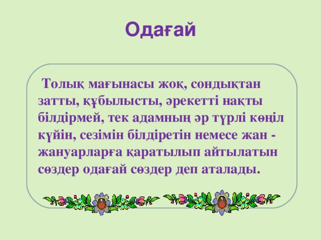 Одағай  Толық мағынасы жоқ, сондықтан затты, құбылысты, әрекетті нақты білдірмей, тек адамның әр түрлі көңіл күйін, сезімін білдіретін немесе жан - жануарларға қаратылып айтылатын сөздер одағай сөздер деп аталады.