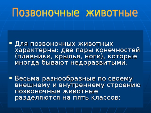 Для позвоночных животных характерны: две пары конечностей (плавники, крылья, ноги), которые иногда бывают недоразвитыми. Весьма разнообразные по своему внешнему и внутреннему строению позвоночные животные разделяются на пять классов: