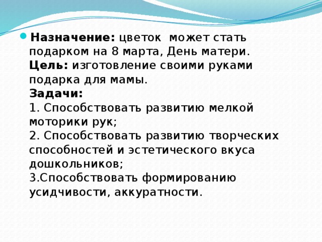 Назначение: цветок может стать подарком на 8 марта, День матери.  Цель: изготовление своими руками подарка для мамы.  Задачи:  1. Способствовать развитию мелкой моторики рук;  2. Способствовать развитию творческих способностей и эстетического вкуса дошкольников;  3.Способствовать формированию усидчивости, аккуратности.