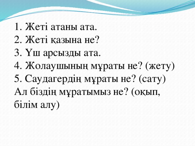 1. Жеті атаны ата.  2. Жеті қазына не?  3. Үш арсызды ата.  4. Жолаушының мұраты не? (жету)  5. Саудагердің мұраты не? (сату)  Ал біздің мұратымыз не? (оқып, білім алу)