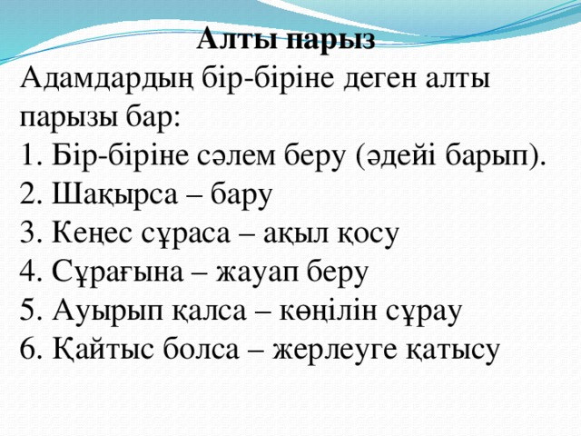 Алты парыз Адамдардың бір-біріне деген алты парызы бар:  1. Бір-біріне сәлем беру (әдейі барып).  2. Шақырса – бару  3. Кеңес сұраса – ақыл қосу  4. Сұрағына – жауап беру  5. Ауырып қалса – көңілін сұрау  6. Қайтыс болса – жерлеуге қатысу