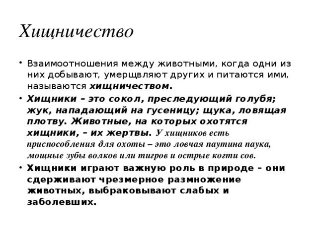 Хищничество Взаимоотношения между животными, когда одни из них добывают, умерщвляют других и питаются ими, называются хищничеством. Хищники – это сокол, преследующий голубя; жук, нападающий на гусеницу; щука, ловящая плотву. Животные, на которых охотятся хищники, – их жертвы. У хищников есть приспособления для охоты – это ловчая паутина паука, мощные зубы волков или тигров и острые когти сов. Хищники играют важную роль в природе – они сдерживают чрезмерное размножение животных, выбраковывают слабых и заболевших.