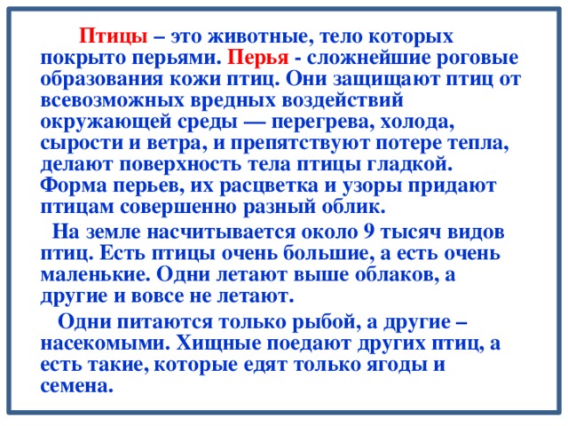 Птицы – это животные, тело которых покрыто перьями. Перья - сложнейшие роговые образования кожи птиц. Они защищают птиц от всевозможных вредных воздействий окружающей среды — перегрева, холода, сырости и ветра, и препятствуют потере тепла, делают поверхность тела птицы гладкой. Форма перьев, их расцветка и узоры придают птицам совершенно разный облик.   На земле насчитывается около 9 тысяч видов птиц. Есть птицы очень большие, а есть очень маленькие. Одни летают выше облаков, а другие и вовсе не летают.  Одни питаются только рыбой, а другие – насекомыми. Хищные поедают других птиц, а есть такие, которые едят только ягоды и семена.