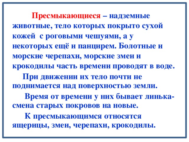 Пресмыкающиеся – надземные животные, тело которых покрыто сухой кожей с роговыми чешуями, а у некоторых ещё и панцирем. Болотные и морские черепахи, морские змеи и крокодилы часть времени проводят в воде.  При движении их тело почти не поднимается над поверхностью земли.  Время от времени у них бывает линька- смена старых покровов на новые.  К пресмыкающимся относятся ящерицы, змеи, черепахи, крокодилы.