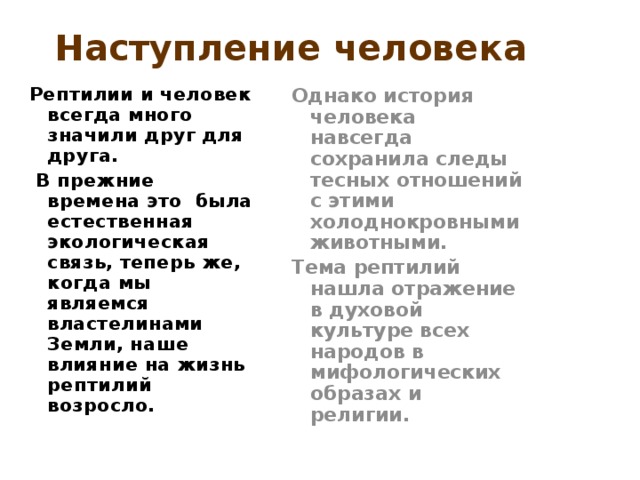 Наступление человека  Однако история человека навсегда сохранила следы тесных отношений с этими холоднокровными животными. Тема рептилий нашла отражение в духовой культуре всех народов в мифологических образах и религии. Рептилии и человек всегда много значили друг для друга.  В прежние времена это была естественная экологическая связь, теперь же, когда мы являемся властелинами Земли, наше влияние на жизнь рептилий возросло.