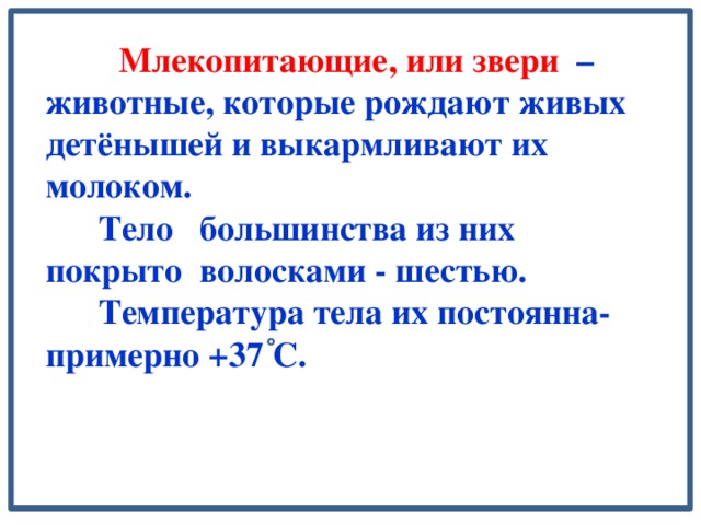 Млекопитающие, или звери – животные, которые рождают живых детёнышей и выкармливают их молоком.  Тело большинства из них покрыто волосками - шестью.  Температура тела их постоянна- примерно +37 С.