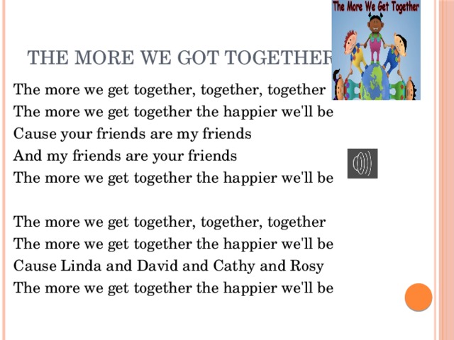 The more we got together The more we get together, together, together The more we get together the happier we'll be Cause your friends are my friends And my friends are your friends The more we get together the happier we'll be The more we get together, together, together The more we get together the happier we'll be Cause Linda and David and Cathy and Rosy The more we get together the happier we'll be