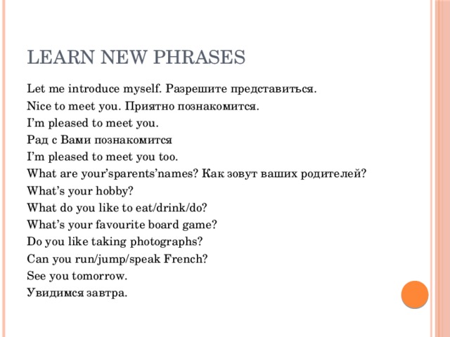 Learn new phrases Let me introduce myself. Разрешите представиться. Nice to meet you. Приятно познакомится. I’m pleased to meet you. Рад с Вами познакомится I’m pleased to meet you too. What are your’sparents’names? Как зовут ваших родителей? What’s your hobby? What do you like to eat/drink/do? What’s your favourite board game? Do you like taking photographs? Can you run/jump/speak French? See you tomorrow. Увидимся завтра.