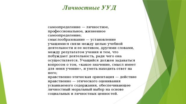 Личностные УУД самоопределение — личностное, профессиональное, жизненное самоопределение; смыслообразование — установление учащимися связи между целью учебной деятельности и ее мотивом, другими словами, между результатом учения и тем, что побуждает деятельность, ради чего она осуществляется. Учащийся должен задаваться вопросом о том, «какое значение, смысл имеет для меня учение», и уметь находить ответ на него; нравственно-этическая ориентация — действие нравственно — этического оценивания усваиваемого содержания, обеспечивающее личностный моральный выбор на основе социальных и личностных ценностей.