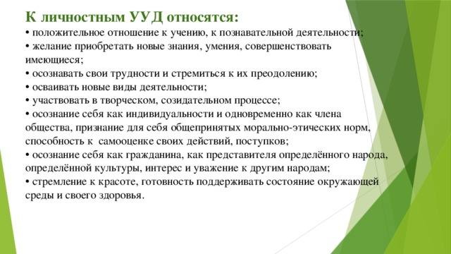 К личностным УУД относятся:  • положительное отношение к учению, к познавательной деятельности;  • желание приобретать новые знания, умения, совершенствовать имеющиеся;  • осознавать свои трудности и стремиться к их преодолению;  • осваивать новые виды деятельности;  • участвовать в творческом, созидательном процессе;  • осознание себя как индивидуальности и одновременно как члена общества, признание для себя общепринятых морально-этических норм, способность к  самооценке своих действий, поступков;  • осознание себя как гражданина, как представителя определённого народа,  определённой культуры, интерес и уважение к другим народам;  • стремление к красоте, готовность поддерживать состояние окружающей  среды и своего здоровья.