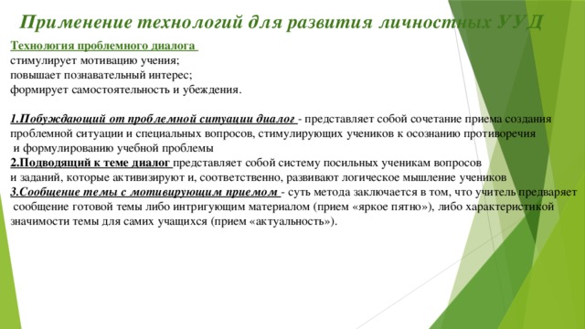 Применение технологий для развития личностных УУД Технология проблемного диалога стимулирует мотивацию учения;  повышает познавательный интерес; формирует самостоятельность и убеждения.  1.Побуждающий от проблемной ситуации диалог - представляет собой сочетание приема создания проблемной ситуации и специальных вопросов, стимулирующих учеников к осознанию противоречия  и формулированию учебной проблемы 2.Подводящий к теме диалог представляет собой систему посильных ученикам вопросов и заданий, которые активизируют и, соответственно, развивают логическое мышление учеников 3.Сообщение темы с мотивирующим приемом - суть метода заключается в том, что учитель предваряет  сообщение готовой темы либо интригующим материалом (прием «яркое пятно»), либо характеристикой значимости темы для самих учащихся (прием «актуальность»).