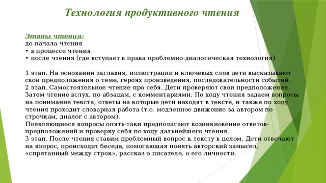 Технология продуктивного чтения Этапы чтения: до начала чтения  • в процессе чтения  • после чтения (где вступает в права проблемно-диалогическая технология) 1 этап. На основании заглавия, иллюстрации и ключевых слов дети высказывают  свои предположения о теме, героях произведения, последовательности событий.  2 этап. Самостоятельное чтение про себя. Дети проверяют свои предположения.  Затем чтение вслух, по абзацам, с комментариями. По ходу чтения задаем вопросы  на понимание текста, ответы на которые дети находят в тексте, и также по ходу  чтения проходит словарная работа (т.е. медленное движение за автором по  строчкам, диалог с автором).  Появляющиеся вопросы опять-таки предполагают возникновение ответов-  предположений и проверку себя по ходу дальнейшего чтения.  3 этап. После чтения ставим проблемный вопрос к тексту в целом. Дети отвечают  на вопрос, происходит беседа, помогающая понять авторский замысел,  «спрятанный между строк», рассказ о писателе, о его личности.