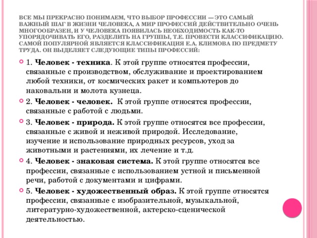 Все мы прекрасно понимаем, что выбор профессии — это самый важный шаг в жизни человека, а мир профессий действительно очень многообразен, и у человека появилась необходимость как-то упорядочивать его, разделить на группы, т.е. провести классификацию.  Самой популярной является классификация Е.А. Климова по предмету труда. Он выделяет следующие типы профессий: