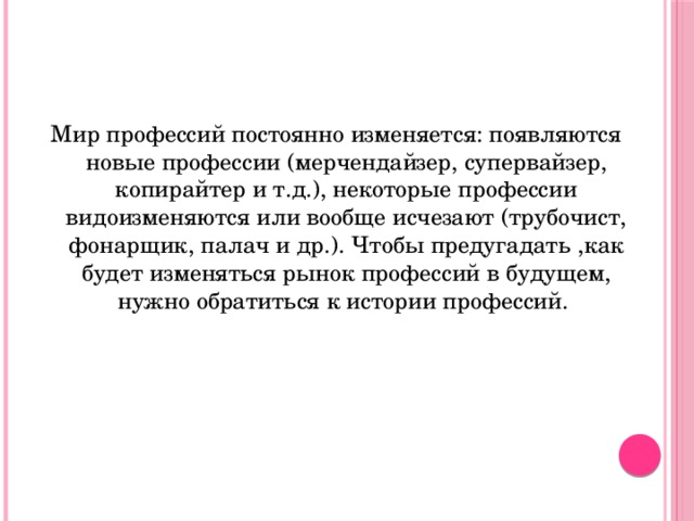 Мир профессий постоянно изменяется: появляются новые профессии (мерчендайзер, супервайзер, копирайтер и т.д.), некоторые профессии видоизменяются или вообще исчезают (трубочист, фонарщик, палач и др.). Чтобы предугадать ,как будет изменяться рынок профессий в будущем, нужно обратиться к истории профессий.