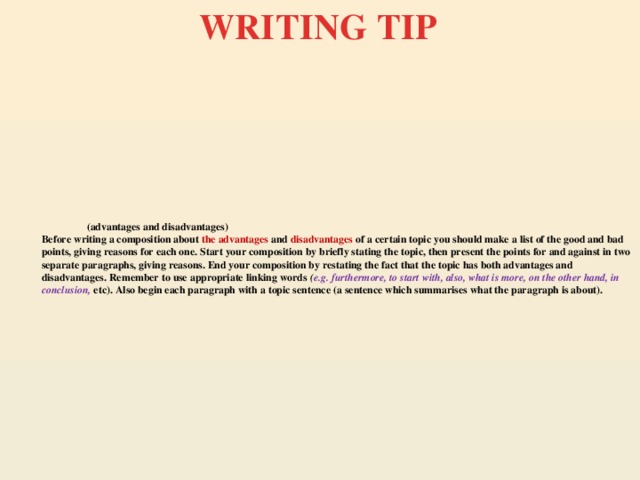 WRITING TIP  (advantages and disadvantages)  Before writing a composition about the advantages and disadvantages of a certain topic you should make a list of the good and bad points, giving reasons for each one. Start your composition by briefly stating the topic, then present the points for and against in two separate paragraphs, giving reasons. End your composition by restating the fact that the topic has both advantages and disadvantages. Remember to use appropriate linking words ( e.g. furthermore, to start with, also, what is more, on the other hand, in conclusion, etc). Also begin each paragraph with a topic sentence (a sentence which summarises what the paragraph is about).