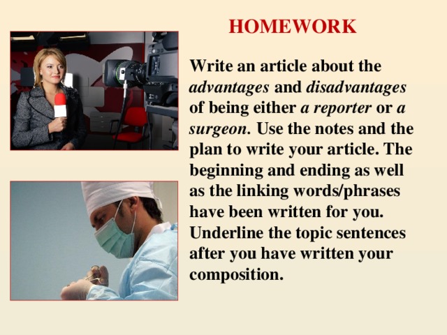 HOMEWORK Write an article about the advantages and disadvantages of being either a reporter or a surgeon. Use the notes and the plan to write your article. The beginning and ending as well as the linking words/phrases have been written for you. Underline the topic sentences after you have written your composition.