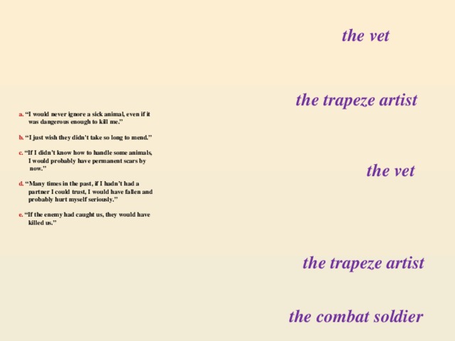 the vet the trapeze artist a. “I would never ignore a sick animal, even if it  was dangerous enough to kill me.”   b. “I just wish they didn't take so long to mend.”   c. “If I didn’t know how to handle some animals,  I would probably have permanent scars by  now.”    d. “Many times in the past, if I hadn’t had a  partner I could trust, I would have fallen and  probably hurt myself seriously.”   e. “If the enemy had caught us, they would have  killed us.”   the vet the trapeze artist the combat soldier