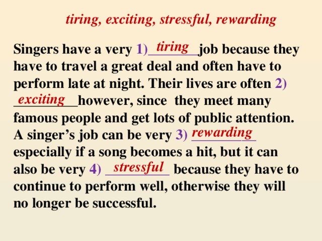 tiring, exciting, stressful, rewarding tiring Singers have a very 1)_______ job because they have to travel a great deal and often have to perform late at night. Their lives are often 2) _________however, since they meet many famous people and get lots of public attention. A singer’s job can be very 3) _________ especially if a song becomes a hit, but it can also be very 4) _________ because they have to continue to perform well, otherwise they will no longer be successful. exciting rewarding stressful
