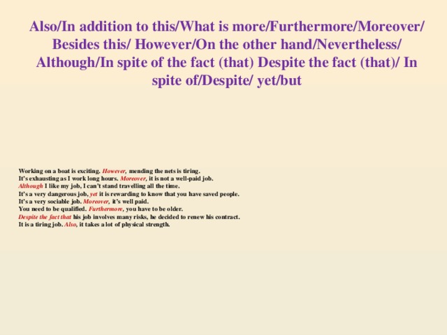 Also/In addition to this/What is more/Furthermore/Moreover/  Besides this/ However/On the other hand/Nevertheless/ Although/In spite of the fact (that) Despite the fact (that)/ In spite of/Despite/ yet/but Working on a boat is exciting.  However , mending the nets is tiring.  It’s exhausting as I work long hours. Moreover , it is not a well-paid job.  Although I like my job, I can’t stand travelling all the time.  It’s a very dangerous job,  yet  it is rewarding to know that you have saved people.  It’s a very sociable job. Moreover , it’s well paid.  You need to be qualified. Furthermore , you have to be older.  Despite the fact that  his job involves many risks, he decided to renew his contract.  It is a tiring job. Also , it takes a lot of physical strength.