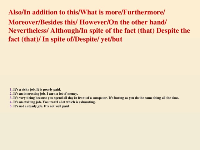 Also/In addition to this/What is more/Furthermore/ Moreover/Besides this/ However/On the other hand/ Nevertheless/ Although/In spite of the fact (that) Despite the fact (that)/ In spite of/Despite/ yet/but 1. It’s a risky job. It is poorly paid.  2. It’s an interesting job. I earn a lot of money.  3. It’s very tiring because you spend all day in front of a com­puter. It’s boring as you do the same thing all the time.  4. It’s an exciting job. You travel a lot which is exhausting.  5. It’s not a steady job. It’s not well paid.