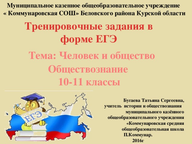 Муниципальное казенное общеобразовательное учреждение « Коммунаровская СОШ» Беловского района Курской области Тренировочные задания в форме ЕГЭ  Тема: Человек и общество Обществознание 10-11 классы Бугаева Татьяна Сергеевна,  учитель истории и обществознания муниципального казённого общеобразовательного учреждения «Коммунаровская средняя общеобразовательная школа П.Коммунар. 2016г