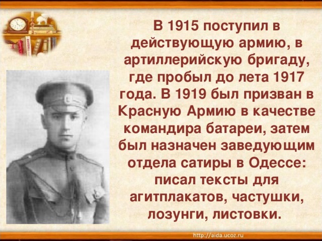 В 1915 поступил в действующую армию, в артиллерийскую бригаду, где пробыл до лета 1917 года. В 1919 был призван в Красную Армию в качестве командира батареи, затем был назначен заведующим отдела сатиры в Одессе: писал тексты для агитплакатов, частушки, лозунги, листовки.