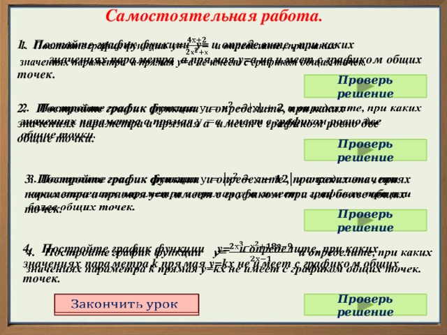 Самостоятельная работа. 1. Постойте график функции у= и определите , при каких значениях параметра а прямая у=а не имеет с графиком общих точек.   Проверь решение 2. Постройте график функции и определите, при каких   значениях параметра а прямая а имеет с графиком ровно две общие точки. Проверь решение 3. Постройте график функции и определите , при каких значениях параметра а прямая у=а имеет с графиком три или более общих точек.   Проверь решение   4. Постройте график функции у= и определите, при каких значениях параметра k прямая у=kх не имеет с графиком общих точек. Проверь решение   